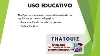 USO EDUCATIVO
ThatQuiz se puede usar para el desarrollo de los
siguientes procesos pedagógicos:
 Recuperación de los saberes previos
 Evaluación final
 