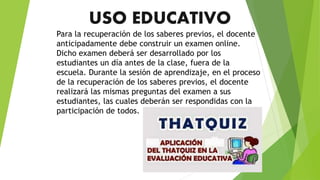USO EDUCATIVO
Para la recuperación de los saberes previos, el docente
anticipadamente debe construir un examen online.
Dicho examen deberá ser desarrollado por los
estudiantes un día antes de la clase, fuera de la
escuela. Durante la sesión de aprendizaje, en el proceso
de la recuperación de los saberes previos, el docente
realizará las mismas preguntas del examen a sus
estudiantes, las cuales deberán ser respondidas con la
participación de todos.
 