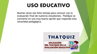 USO EDUCATIVO
Muchas veces nos falta tiempo para concluir con la
evaluación final de nuestros estudiantes. ThatQuiz se
convierte en una muy buena opción que responda esta
necesidad pedagógica.
 