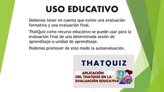 USO EDUCATIVO
Debemos tener en cuenta que existe una evaluación
formativa y una evaluación final.
ThatQuiz como recurso educativo se puede usar para la
evaluación final de una determinada sesión de
aprendizaje o unidad de aprendizaje.
Podemos promover de este modo la autoevaluación.
 