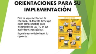 ORIENTACIONES PARA SU
IMPLEMENTACIÓN
Para la implementación de
ThatQuiz, el docente tiene que
estar comprometido en la
integración de las TIC en sus
actividades pedagógicas.
Seguidamente debe hacer lo
siguiente:
 