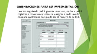 ORIENTACIONES PARA SU IMPLEMENTACIÓN
Una vez registrado podrá generar una clase, es decir podrá
registrar a todos sus estudiantes y asignar a cada uno de
ellos una contraseña que puede ser el número de su DNI.
 