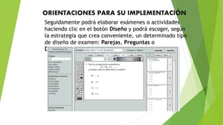 ORIENTACIONES PARA SU IMPLEMENTACIÓN
Seguidamente podrá elaborar exámenes o actividades
haciendo clic en el botón Diseño y podrá escoger, según
la estrategia que crea conveniente, un determinado tipo
de diseño de examen: Parejas, Preguntas o
Diapositivas.
 