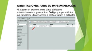 ORIENTACIONES PARA SU IMPLEMENTACIÓN
Al asignar un examen a una clase el sistema
automáticamente generará un Código que permitirá a
sus estudiantes tener acceso a dicho examen o actividad
 