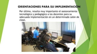 ORIENTACIONES PARA SU IMPLEMENTACIÓN
Por último, resulta muy importante el asesoramiento
tecnológico y pedagógico a los docentes para su
adecuada implementación en un determinado salón de
clase.
 