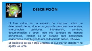 DESCRIPCIÓN
El foro virtual es un espacio de discusión sobre un
determinado tema, donde un grupo de personas interactúan,
intercambian opiniones, información, archivos,
documentación y otros, todo ello dándose de manera
asincrónica. También es un espacio para discusiones
académicas contribuyendo así al desarrollo crítico, reflexivo.
El propósito de los Foros virtuales es suscitar un debate y no
agotar un tema.
 