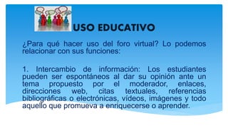 USO EDUCATIVO
¿Para qué hacer uso del foro virtual? Lo podemos
relacionar con sus funciones:
1. Intercambio de información: Los estudiantes
pueden ser espontáneos al dar su opinión ante un
tema propuesto por el moderador, enlaces,
direcciones web, citas textuales, referencias
bibliográficas o electrónicas, vídeos, imágenes y todo
aquello que promueva a enriquecerse o aprender.
 