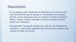 Descripción
• En su página web Facebook se describe a sí mismo como
una herramienta que te ayuda a “Conectarte con amigos,
familia y otras personas que tú conoces. Puedes compartir
fotos y videos, enviar mensaje y obtener actualizaciones
sobre tus contactos”
• Actualmente Facebook cuenta con más de mil millones de
usuarios, y casi todos aquellos que conocemos poseen una
cuenta en esta red social.
 
