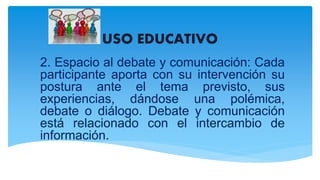 USO EDUCATIVO
2. Espacio al debate y comunicación: Cada
participante aporta con su intervención su
postura ante el tema previsto, sus
experiencias, dándose una polémica,
debate o diálogo. Debate y comunicación
está relacionado con el intercambio de
información.
 