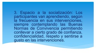3. Espacio a la socialización: Los
participantes van aprendiendo, según
la frecuencia en sus intervenciones,
siempre contemplando las Buenas
Normas de Convivencia permitiendo
conllevar a cierto grado de confianza,
confidencialidad, respeto y sentirse a
gusto en las intervenciones.
 