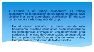 4. Espacio a un trabajo colaborativo: El trabajo
colaborativo es la realización de un trabajo en grupo, cuyo
objetivo final es el aprendizaje significativo. El liderazgo
corresponde a cada integrante del grupo.
 En el campo educativo, al hacer uso de esta
herramienta, nuestros estudiantes están desarrollando
las competencias previstas en una determinada área
curricular. En el caso de Comunicación, se desarrollaría
las competencias de Comprensión de textos orales,
Comprensión y Producción de textos escritos.
 