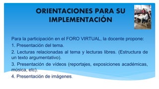ORIENTACIONES PARA SU
IMPLEMENTACIÓN
Para la participación en el FORO VIRTUAL, la docente propone:
1. Presentación del tema.
2. Lecturas relacionadas al tema y lecturas libres. (Estructura de
un texto argumentativo).
3. Presentación de vídeos (reportajes, exposiciones académicas,
música, etc).
4. Presentación de imágenes.
 