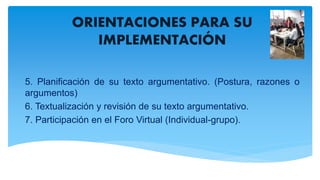 ORIENTACIONES PARA SU
IMPLEMENTACIÓN
5. Planificación de su texto argumentativo. (Postura, razones o
argumentos)
6. Textualización y revisión de su texto argumentativo.
7. Participación en el Foro Virtual (Individual-grupo).
 