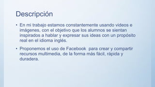 Descripción
• En mi trabajo estamos constantemente usando videos e
imágenes, con el objetivo que los alumnos se sientan
inspirados a hablar y expresar sus ideas con un propósito
real en el idioma inglés.
• Proponemos el uso de Facebook para crear y compartir
recursos multimedia, de la forma más fácil, rápida y
duradera.
 