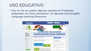 USO EDUCATIVO
• Hoy en día ya existen algunas cuentas en Facebook,
adaptadas con fines educativos. Un ejemplo sería English
Language teaching Resource
 