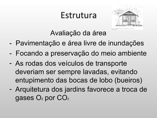 Estrutura
               Avaliação da área
-   Pavimentação e área livre de inundações
-   Focando a preservação do meio ambiente
-   As rodas dos veículos de transporte
    deveriam ser sempre lavadas, evitando
    entupimento das bocas de lobo (bueiros)
-   Arquitetura dos jardins favorece a troca de
    gases O2 por CO2
 