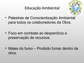 Educação Ambiental

• Palestras de Conscientização Ambiental
  para todos os colaboradores da Obra.

• Foco em combate ao desperdício e
  preservação de recursos.

• Males do fumo – Proibido fumar dentro da
  obra.
 