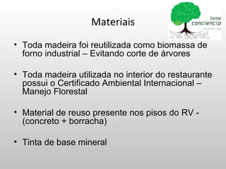 Materiais
• Toda madeira foi reutilizada como biomassa de
  forno industrial – Evitando corte de árvores

• Toda madeira utilizada no interior do restaurante
  possui o Certificado Ambiental Internacional –
  Manejo Florestal

• Material de reuso presente nos pisos do RV -
  (concreto + borracha)

• Tinta de base mineral
 