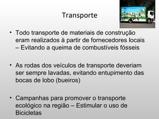 Transporte

• Todo transporte de materiais de construção
  eram realizados à partir de fornecedores locais
  – Evitando a queima de combustíveis fósseis

• As rodas dos veículos de transporte deveriam
  ser sempre lavadas, evitando entupimento das
  bocas de lobo (bueiros)

• Campanhas para promover o transporte
  ecológico na região – Estimular o uso de
  Bicicletas
 