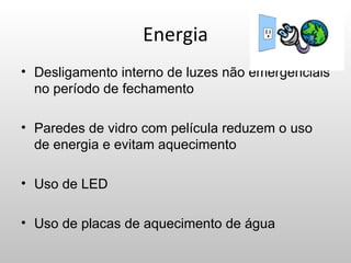 Energia
• Desligamento interno de luzes não emergenciais
  no período de fechamento

• Paredes de vidro com película reduzem o uso
  de energia e evitam aquecimento

• Uso de LED

• Uso de placas de aquecimento de água
 
