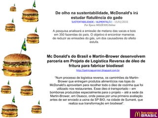 De olho na sustentabilidade, McDonald's irá
             estudar flatulência do gado
                SUSTENTABILIDADE / ALIMENTAÇÃO - 15/01/2010
                          Por Época NEGÓCIOS Online

   A pesquisa analisará a emissão de metano das vacas e bois
    em 350 fazendas do país. O objetivo é encontrar maneiras
   de reduzir as emissões do gás, um dos causadores do efeito
                             estufa.



Mc Donald's do Brasil e Martin-Brower desenvolvem
parceria em Projeto de Logística Reversa de óleo de
           fritura para fabricar biodiesel
                   http://patriciaguarnieri.blogspot.com.br

    “Num processo de logística reversa, os caminhões da Martin-
       Brower que entregam produtos alimentícios nas lojas do
 McDonald’s aproveitam para recolher todo o óleo de cozinha que foi
      utilizado nos restaurantes. Esse óleo é transportado – em
 bombonas produzidas especialmente para o projeto – até a sede da
 Martin-Brower, em Osasco, onde passa por uma primeira avaliação
 antes de ser enviado a usina da SP BIO, na cidade de Sumaré, que
               realiza sua transformação em biodiesel”.
 