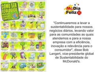 "Continuaremos a levar a
 sustentabilidade para nossos
negócios diários, levando valor
para as comunidades as quais
  atendemos e para a nossa
   empresa com a eficiência,
 inovação e relevância para o
    consumidor", disse Bob
Langert, vice-presidente global
    de Sustentabilidade do
         McDonald's.
 