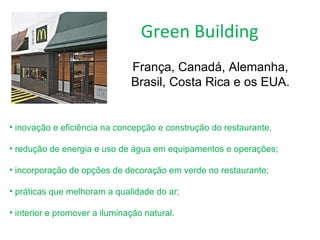 Green Building
                               França, Canadá, Alemanha,
                               Brasil, Costa Rica e os EUA.


• inovação e eficiência na concepção e construção do restaurante,

• redução de energia e uso de água em equipamentos e operações;

• incorporação de opções de decoração em verde no restaurante;

• práticas que melhoram a qualidade do ar;

• interior e promover a iluminação natural.
 