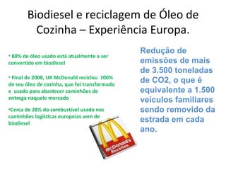 Biodiesel e reciclagem de Óleo de
         Cozinha – Experiência Europa.
                                               Redução de
• 80% de óleo usado está atualmente a ser
convertido em biodiesel                        emissões de mais
                                               de 3.500 toneladas
• Final de 2008, UK McDonald reciclou 100%
de seu óleo de cozinha, que foi transformado
                                               de CO2, o que é
e usado para abastecer caminhões de            equivalente a 1.500
entrega naquele mercado                        veículos familiares
•Cerca de 28% do combustível usado nos         sendo removido da
caminhões logísticas europeias vem de
biodiesel
                                               estrada em cada
                                               ano.
 