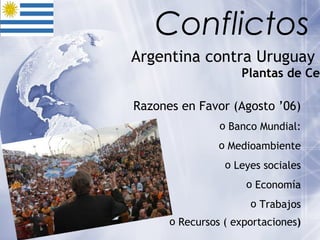 Argentina contra Uruguay  Plantas de Celulosa   Razones en Favor (Agosto ’06) Banco Mundial: Medioambiente Leyes sociales Economía Trabajos Recursos ( exportaciones ) Conflictos 
