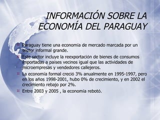 INFORMACIÓN SOBRE LA ECONOMÍA DEL PARAGUAY Paraguay tiene una econom í a de mercado marcada por un sector informal grande. Este sector incluye la reexportaci ó n de bienes de consumos importadas a pa í ses vecinos igual que las actividades de microempresas y vendedores callejeros. La econom í a formal creci ó  3% anualmente en 1995-1997, pero en los a ñ os 1998-2001, hubo 0% de crecimiento, y en 2002 el crecimiento rebajo por 2%.  Entre 2003 y 2005 , la econom í a rebot ó . 