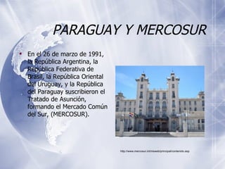 PARAGUAY Y MERCOSUR En el 26 de marzo de 1991, la República Argentina, la República Federativa de Brasil, la República Oriental del Uruguay, y la República del Paraguay suscribieron el Tratado de Asunción, formando el Mercado Común del Sur, (MERCOSUR). http://www.mercosur.int/msweb/principal/contenido.asp 