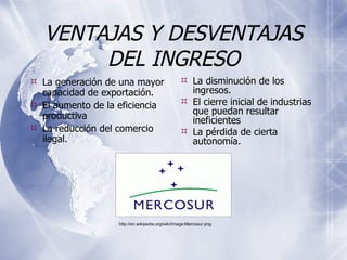 VENTAJAS Y DESVENTAJAS DEL INGRESO La generación de una mayor capacidad de exportación. El aumento de la eficiencia productiva  La reducción del comercio ilegal. La disminución de los ingresos.  El cierre inicial de industrias que puedan resultar ineficientes  La pérdida de cierta autonomía. http://en.wikipedia.org/wiki/Image:Mercosur.png 