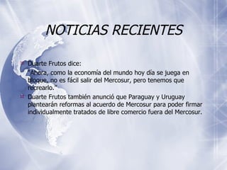 NOTICIAS RECIENTES Duarte Frutos dice:  “ Ahora, como la economía del mundo hoy día se juega en bloque, no es fácil salir del Mercosur, pero tenemos que recrearlo.” Duarte Frutos  también   anunció que Paraguay y Uruguay plantearán reformas al acuerdo de Mercosur para poder firmar individualmente tratados de libre comercio fuera del Mercosur.  