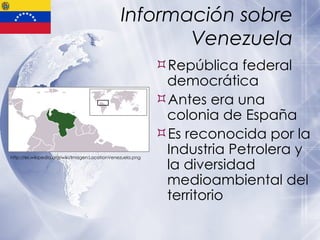 Información sobre Venezuela República federal democrática Antes era una colonia de España Es reconocida por la Industria Petrolera y la diversidad medioambiental del territorio http://es.wikipedia.org/wiki/Imagen:LocationVenezuela.png 