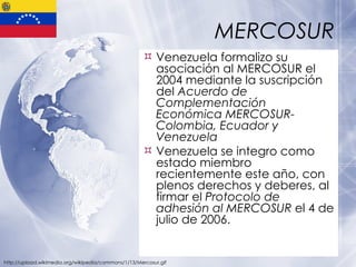 MERCOSUR Venezuela formalizo su asociación al MERCOSUR el 2004 mediante la suscripción del  Acuerdo de Complementación Económica MERCOSUR- Colombia, Ecuador y Venezuela Venezuela se integro como estado miembro recientemente este año, con plenos derechos y deberes, al firmar el  Protocolo de adhesión al MERCOSUR  el 4 de julio de 2006.  http://upload.wikimedia.org/wikipedia/commons/1/13/Mercosur.gif 