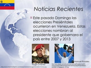 Noticias Recientes Este pasado Domingo las elecciones Presiéntales ocurrieron en Venezuela. Estas elecciones nombran al presidente que gobernara el país entre 2007 y 2013 http://www.libertaddigital.com/fotos/noticias/suhugochavezboinaroja.jpg http://www.elpais.com/articulo/internacional/Rosales/rival/Chavez/presidenciales/aceptara/derrota/hay/juego/limpio/elpepuint/20061127elpepuint_13/Tes/ Hugo Chavez Manuel Rosales 