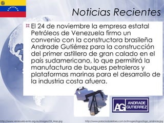 Noticias Recientes El 24 de noviembre la empresa estatal Petróleos de Venezuela firmo un convenio con la constructora brasileña Andrade Gutiérrez para la construcción del primer astillero de gran calado en el país sudamericano, lo que permitirá la manufactura de buques petroleros y plataformas marinas para el desarrollo de la industria costa afuera. http://www.venezuela-emb.org.au/images/Oil_Map.jpg http://www.palaciodosleiloes.com.br/Images/logos/logo_andrade.jpg 