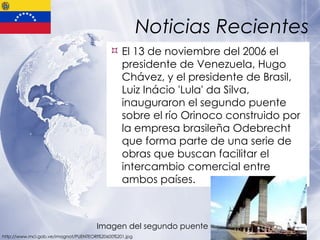 Noticias Recientes El 13 de noviembre del 2006 el presidente de Venezuela, Hugo Chávez, y el presidente de Brasil, Luiz Inácio 'Lula' da Silva, inauguraron el segundo puente sobre el río Orinoco construido por la empresa brasileña Odebrecht que forma parte de una serie de obras que buscan facilitar el intercambio comercial entre ambos países. http://www.mci.gob.ve/imagnot/PUENTEORI%20600%201.jpg Imagen del segundo puente  
