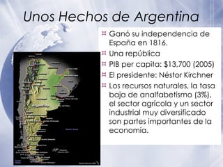Unos Hechos de Argentina Ganó su independencia de España en 1816. Una república PIB per capita: $13,700 (2005) El presidente: Néstor Kirchner Los recursos naturales, la tasa baja de analfabetismo (3%), el sector agrícola y un sector industrial muy diversificado son partes importantes de la economía. 
