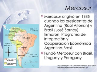 Mercosur Mercosur originó en 1985 cuando los presidentes de Argentina (Raúl Alfonsín) y Brasil (José Sarney) firmaron  Programa de Integración y Cooperación Económica Argentina-Brasil. Fundó Mercosur con Brasil, Uruguay y Paraguay http://www.geocities.com/unilatinasiglo21/Principal/novedades/argentina/articulos/mercosur.gif 