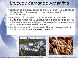 Uruguay demanda Argentina La razón de Uruguay para hacer esto es que los ciudadanos de Argentina bloqueaban los caminos en las rutas internacionales. Uruguay da la culpa a las protestas que ocurrieron en la ciudad de Argentina (Gualeguaychu) por la pérdida de 400 millones de d ó lares, trabajos, y las pequeñas empresas  en el pico de la temporada del turismo. Las barricadas en la provincia de Rios son para protestar la construcción de las  Plantas de Celulosa.   http://www.idealistoncampus.org/ioc/news-images/hands.jpg http://newsimg.bbc.co.uk/media/images/41620000/jpg/_41620646_protest_afp203.jpg 