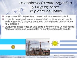 La controversia entre Argentina  y Uruguay sobre  la planta de Botnia Uruguay recibió un préstamo para construir una nueva planta. La gente de Argentina empezó a protestar y bloquear el puente entre Argentina y Uruguay porque la planta puede contaminar el río y la región. Uruguay se quejó y dijo en una carta a Kirchner que un tribunal de Mercosur indicó que los piquetes no contribuyeron a la disputa. http://wwp.greenwichmeantime.com/time-zone/america/uruguay/uruguay-flag-large.gif http://www.theodora.com/flags/new2/argentina.gif http://newsimg.bbc.co.uk/media/images/41739000/jpg/_41739770_building_ap_203b.jpg 