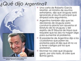 ¿ Qué dijo  Argentina ? Una carta de Roberto García Moritán, el ministro de asuntos extranjeros, dijo que Uruguay está ignorando el asunto principal que empezó este argumento. Argentina también dijo que las decisiones de Uruguay para construir la planta son opuestos al Estatuto de río Uruguay y del espíritu de El Tribunal de Haya que requiere que los dos no hagan algo para aumentar el problema. El presidente de Argentina dijo a los ciudadanos que paren las protestas pero él dijo que él no va a tener castigos por los que protestan. Kirchner no cree que Uruguay ganó, por otro lado,  é l cree que Botnia ganó. http://newsimg.bbc.co.uk/media/images/39135000/jpg/_39135143_krichner203.jpg 