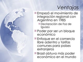 Ventajas Empez ó el movimiento de integración regional con Argentina en 1985 Declaraci ón de Foz de Iguazú Poder por ser un bloque econ ómico Enfoque en el comercio libre adentro y tarifas comunes para pa íses extranjeros Brasil obtuvo más poder económico en el mundo  