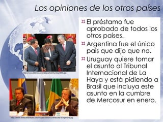 Los opiniones de los otros países El préstamo fue aprobado de todos los otros países.  Argentina fue el único país que dijo que no. Uruguay quiere tomar el asunto al Tribunal Internacional de La Haya y está pidiendo a Brasil que incluya este asunto en la cumbre de Mercosur en enero. http://www.venezuelanalysis.com/images/2006/07/venezuela-x-argentina.jpg http://www.ibtimes.com/data/articlethumbs/1855.jpg 