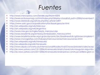 Fuentes  http://www.mercopress.com/Detalle.asp?NUM=9293 http://www.embassymag.ca/html/index.php?display=story&full_path=/2006/november/15/torres/ http://www.bilaterals.org/article.php3?id_article=5497 https://www.odci.gov/cia/publications/factbook/geos/ar.html http://en.wikipedia.org/wiki/Mercosur http://en.wikipedia.org/wiki/Argentina http://www.mre.gov.br/ingles/faq/p_mercosur.asp http://www.brasilemb.org/embassy/embaixador_mercosul.shtml http://www.brazilinfocenter.org/cgi-bin/dynamic/bic/brazilnewsfull.cgi?showcomplete=10042 http://www.monografias.com/trabajos/mercosurvenez/mercosurvenez.shtml http://en.wikipedia.org/wiki/Venezuela http://es.wikipedia.org/wiki/Venezuela http://www.elpais.com/articulo/internacional/Rosales/rival/Chavez/presidenciales/aceptara/derrota/hay/juego/limpio/elpepuint/20061127elpepuint_13/Tes/ http://es.news.yahoo.com/13112006/4/venezuela-brasil-chavez-lula-inauguran-segundo-puente-rio-orinoco-costado.html http://es.news.yahoo.com/25112006/4/venezuela-brasil-pdvsa-construye-astillero-gran-calado-apoyo-constructora-brasilena.html 