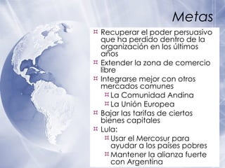 Metas Recuperar el poder persuasivo que ha perdido dentro de la organizaci ón en los últimos años Extender la zona de comercio libre Integrarse mejor con otros mercados comunes La Comunidad Andina La Unión Europea Bajar las tarifas de ciertos bienes capitales Lula: Usar el Mercosur para ayudar a los pa íses  pobres Mantener la alianza fuerte con Argentina 