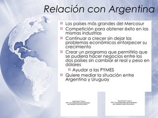 Relaci ón con Argentina Los pa íses más grandes del Mercosur Competición para obtener éxito en las mismas industrias Continuar a crecer sin dejar los problemas económicos entorpecer su crecimiento Crear un programa que permitiría que se pudiera hacer negocios entre los dos países sin cambiar el real y peso en dólares Ayudar a las PYMES Quiere mediar la situación entre Argentina y Uruguay 