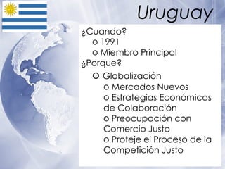 Uruguay ¿Cuando? 1991 Miembro Principal  ¿Porque? Globalización Mercados Nuevos Estrategias Económicas de Colaboración Preocupación con Comercio Justo Proteje el Proceso de la Competición Justo   