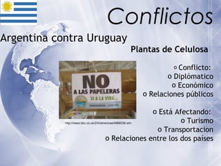 Argentina contra Uruguay  Plantas de Celulosa   Conflicto:  Diplómatico Económico Relaciones públicos Está Afectando:  Turismo Transportacion Relaciones entre los dos países Conflictos http://news.bbc.co.uk/2/hi/americas/4966536.stm 